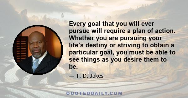 Every goal that you will ever pursue will require a plan of action. Whether you are pursuing your life’s destiny or striving to obtain a particular goal, you must be able to see things as you desire them to be.