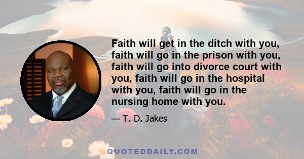 Faith will get in the ditch with you, faith will go in the prison with you, faith will go into divorce court with you, faith will go in the hospital with you, faith will go in the nursing home with you.