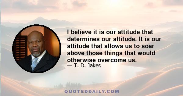 I believe it is our attitude that determines our altitude. It is our attitude that allows us to soar above those things that would otherwise overcome us.