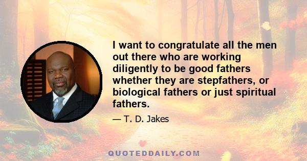 I want to congratulate all the men out there who are working diligently to be good fathers whether they are stepfathers, or biological fathers or just spiritual fathers.