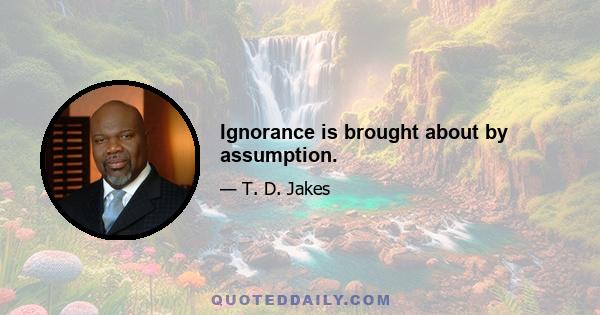 Ignorance is brought about by assumption.