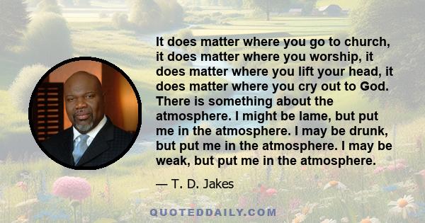 It does matter where you go to church, it does matter where you worship, it does matter where you lift your head, it does matter where you cry out to God. There is something about the atmosphere. I might be lame, but