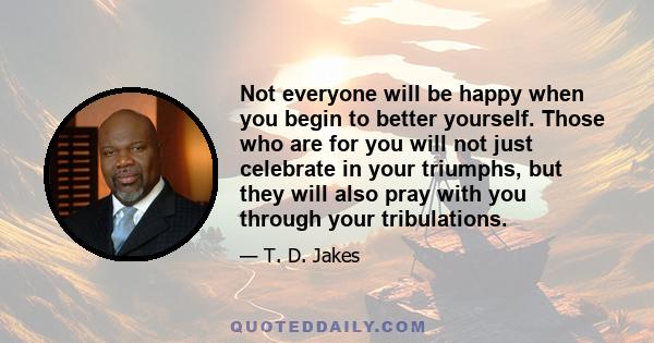 Not everyone will be happy when you begin to better yourself. Those who are for you will not just celebrate in your triumphs, but they will also pray with you through your tribulations.