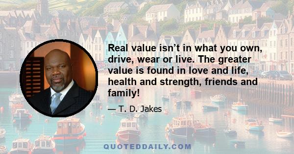 Real value isn’t in what you own, drive, wear or live. The greater value is found in love and life, health and strength, friends and family!