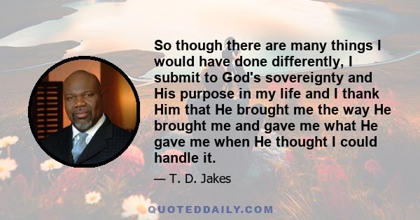 So though there are many things I would have done differently, I submit to God's sovereignty and His purpose in my life and I thank Him that He brought me the way He brought me and gave me what He gave me when He