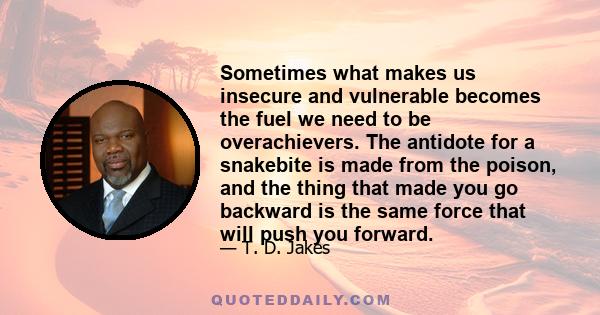 Sometimes what makes us insecure and vulnerable becomes the fuel we need to be overachievers. The antidote for a snakebite is made from the poison, and the thing that made you go backward is the same force that will