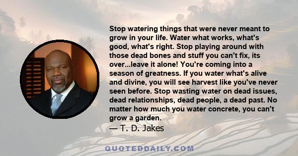 Stop watering things that were never meant to grow in your life. Water what works, what's good, what's right. Stop playing around with those dead bones and stuff you can't fix, its over...leave it alone! You're coming