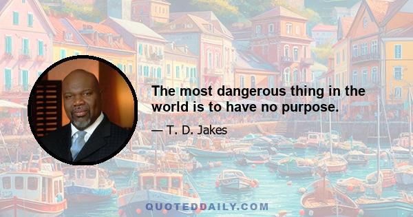 The most dangerous thing in the world is to have no purpose.