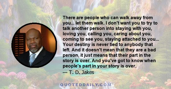 There are people who can walk away from you... let them walk. I don't want you to try to talk another person into staying with you, loving you, calling you, caring about you, coming to see you, staying attached to