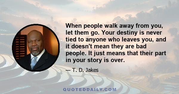 When people walk away from you, let them go. Your destiny is never tied to anyone who leaves you, and it doesn't mean they are bad people. It just means that their part in your story is over.