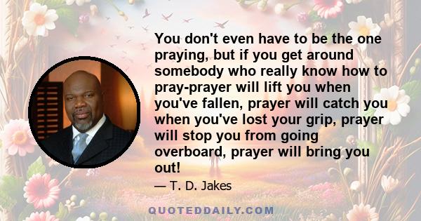 You don't even have to be the one praying, but if you get around somebody who really know how to pray-prayer will lift you when you've fallen, prayer will catch you when you've lost your grip, prayer will stop you from