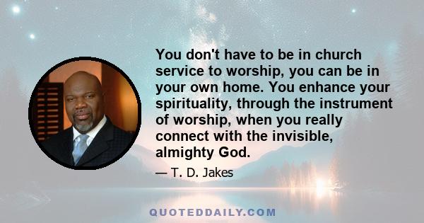 You don't have to be in church service to worship, you can be in your own home. You enhance your spirituality, through the instrument of worship, when you really connect with the invisible, almighty God.