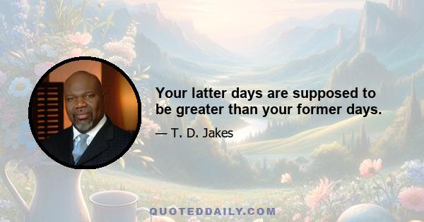 Your latter days are supposed to be greater than your former days.