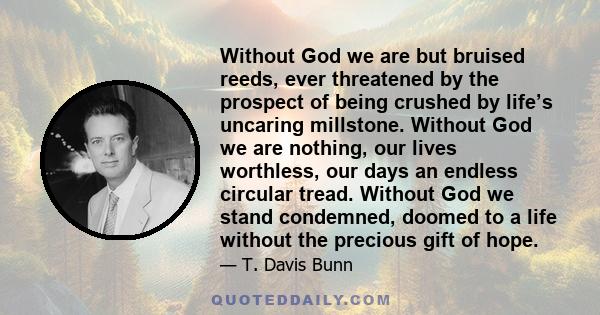 Without God we are but bruised reeds, ever threatened by the prospect of being crushed by life’s uncaring millstone. Without God we are nothing, our lives worthless, our days an endless circular tread. Without God we