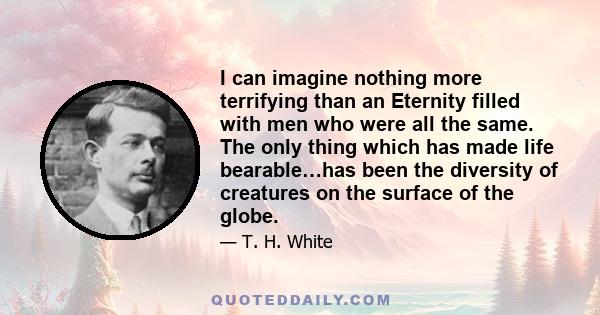 I can imagine nothing more terrifying than an Eternity filled with men who were all the same. The only thing which has made life bearable…has been the diversity of creatures on the surface of the globe.