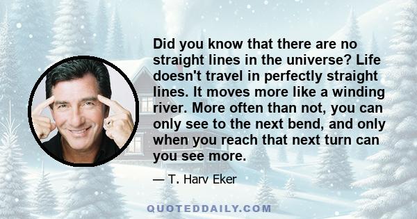 Did you know that there are no straight lines in the universe? Life doesn't travel in perfectly straight lines. It moves more like a winding river. More often than not, you can only see to the next bend, and only when