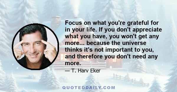 Focus on what you're grateful for in your life. If you don't appreciate what you have, you won't get any more... because the universe thinks it's not important to you, and therefore you don't need any more.