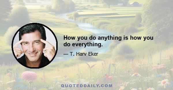 How you do anything is how you do everything.