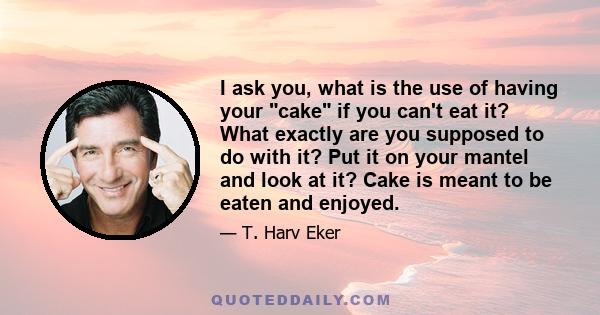 I ask you, what is the use of having your cake if you can't eat it? What exactly are you supposed to do with it? Put it on your mantel and look at it? Cake is meant to be eaten and enjoyed.