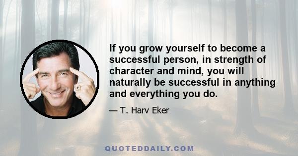 If you grow yourself to become a successful person, in strength of character and mind, you will naturally be successful in anything and everything you do.