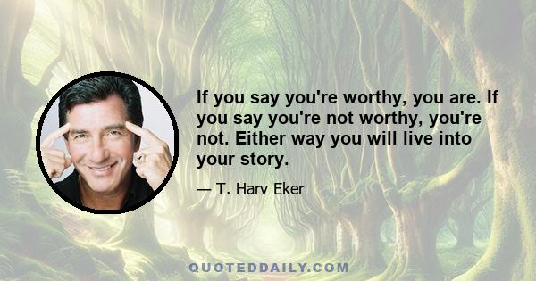 If you say you're worthy, you are. If you say you're not worthy, you're not. Either way you will live into your story.