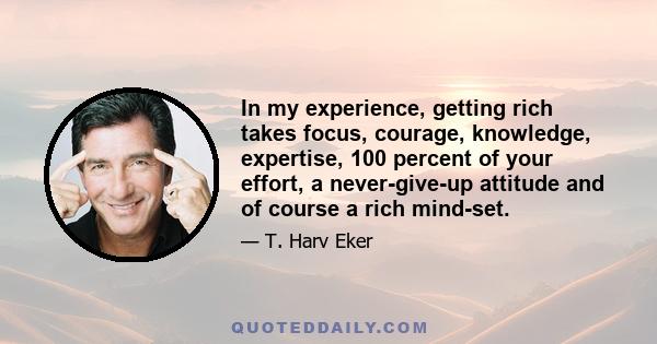 In my experience, getting rich takes focus, courage, knowledge, expertise, 100 percent of your effort, a never-give-up attitude and of course a rich mind-set.