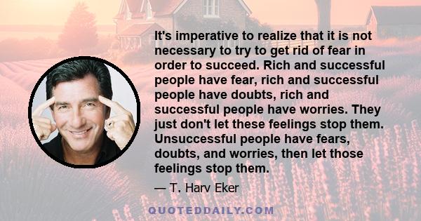 It's imperative to realize that it is not necessary to try to get rid of fear in order to succeed. Rich and successful people have fear, rich and successful people have doubts, rich and successful people have worries.