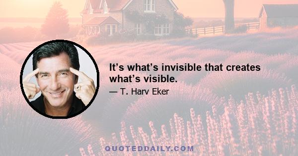 It’s what’s invisible that creates what’s visible.