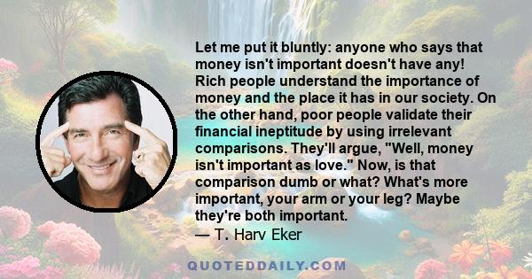 Let me put it bluntly: anyone who says that money isn't important doesn't have any! Rich people understand the importance of money and the place it has in our society. On the other hand, poor people validate their