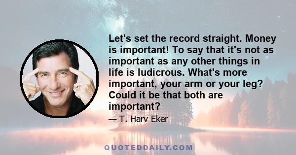 Let's set the record straight. Money is important! To say that it's not as important as any other things in life is ludicrous. What's more important, your arm or your leg? Could it be that both are important?