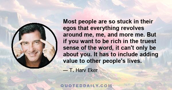 Most people are so stuck in their egos that everything revolves around me, me, and more me. But if you want to be rich in the truest sense of the word, it can't only be about you. It has to include adding value to other 