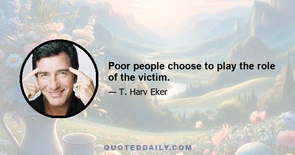 Poor people choose to play the role of the victim.