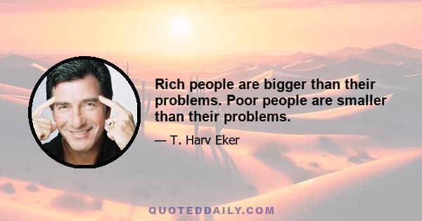 Rich people are bigger than their problems. Poor people are smaller than their problems.