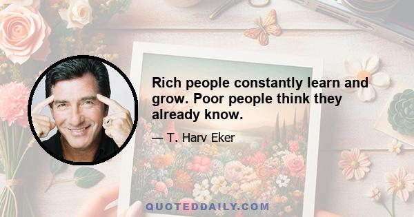 Rich people constantly learn and grow. Poor people think they already know.