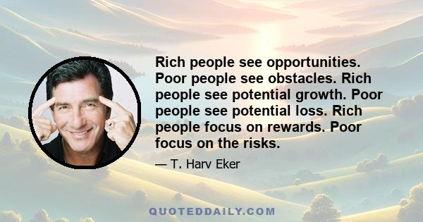 Rich people see opportunities. Poor people see obstacles. Rich people see potential growth. Poor people see potential loss. Rich people focus on rewards. Poor focus on the risks.