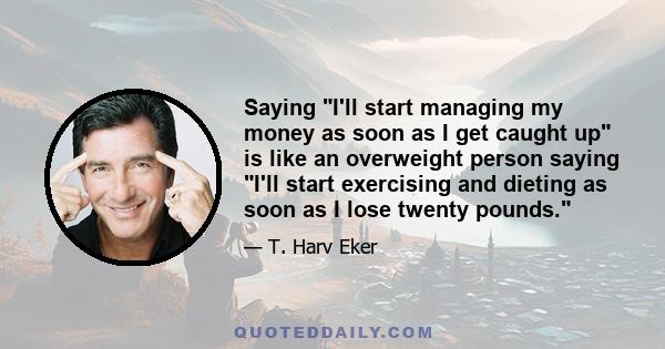 Saying I'll start managing my money as soon as I get caught up is like an overweight person saying I'll start exercising and dieting as soon as I lose twenty pounds.