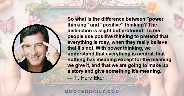 So what is the difference between power thinking and positive thinking? The distinction is slight but profound. To me, people use positive thinking to pretend that everything is rosy, when they really believe that it's