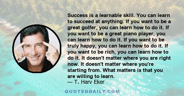 Success is a learnable skill. You can learn to succeed at anything. If you want to be a great golfer, you can learn how to do it. If you want to be a great piano player, you can learn how to do it. If you want to be