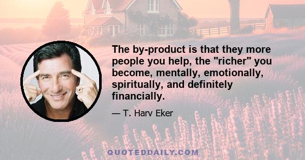 The by-product is that they more people you help, the richer you become, mentally, emotionally, spiritually, and definitely financially.