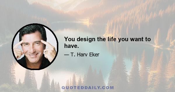 You design the life you want to have.