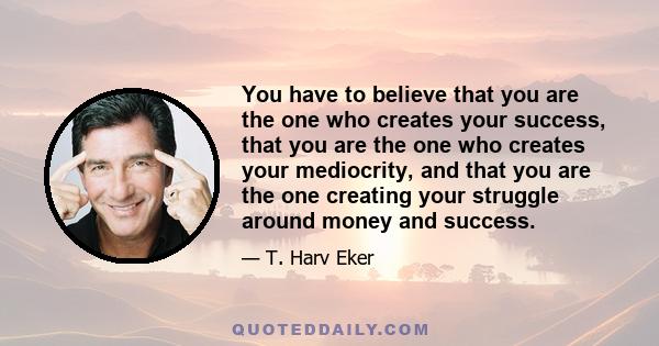 You have to believe that you are the one who creates your success, that you are the one who creates your mediocrity, and that you are the one creating your struggle around money and success.