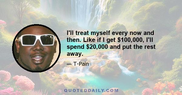 I'll treat myself every now and then. Like if I get $100,000, I'll spend $20,000 and put the rest away.