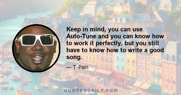 Keep in mind, you can use Auto-Tune and you can know how to work it perfectly, but you still have to know how to write a good song.