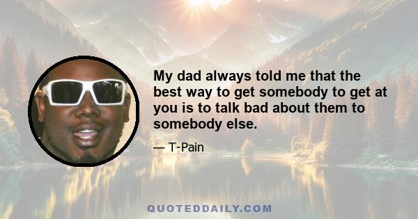 My dad always told me that the best way to get somebody to get at you is to talk bad about them to somebody else.