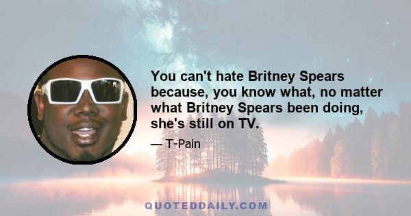 You can't hate Britney Spears because, you know what, no matter what Britney Spears been doing, she's still on TV.