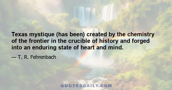 Texas mystique (has been) created by the chemistry of the frontier in the crucible of history and forged into an enduring state of heart and mind.