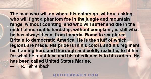 The man who will go where his colors go, without asking, who will fight a phantom foe in the jungle and mountain range, without counting, and who will suffer and die in the midst of incredible hardship, without