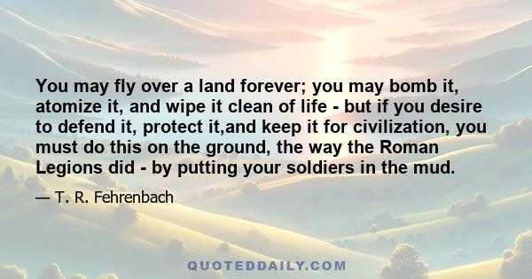 You may fly over a land forever; you may bomb it, atomize it, and wipe it clean of life - but if you desire to defend it, protect it,and keep it for civilization, you must do this on the ground, the way the Roman