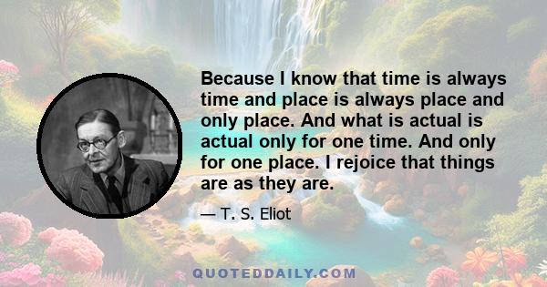 Because I know that time is always time and place is always place and only place. And what is actual is actual only for one time. And only for one place. I rejoice that things are as they are.