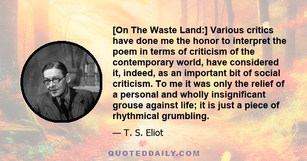 [On The Waste Land:] Various critics have done me the honor to interpret the poem in terms of criticism of the contemporary world, have considered it, indeed, as an important bit of social criticism. To me it was only